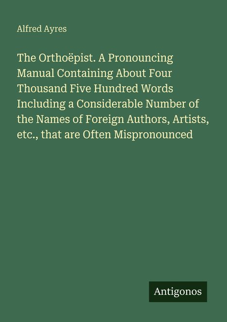 Alfred Ayres, Titel: "The Orthoëpist. A Pronouncing Manual...", unten ein Logo mit "Antigonos". Hintergrund grün.