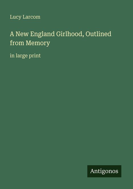 Grünes Cover mit weißem Text: „Lucy Larcom, A New England Girlhood, Outlined from Memory, in large print“. Logo: Antigonos.