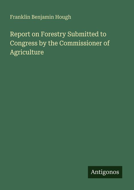 "Franklin Benjamin Hough. Report on Forestry Submitted to Congress by the Commissioner of Agriculture. Antigonos." Text auf grünem Hintergrund.