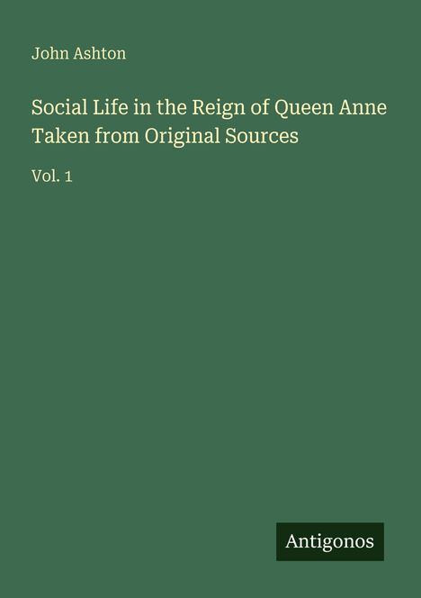 Oben links steht "John Ashton". Darunter der Titel: "Social Life in the Reign of Queen Anne Taken from Original Sources Vol. 1". Unten rechts steht "Antigonos" auf einem grünen Hintergrund.