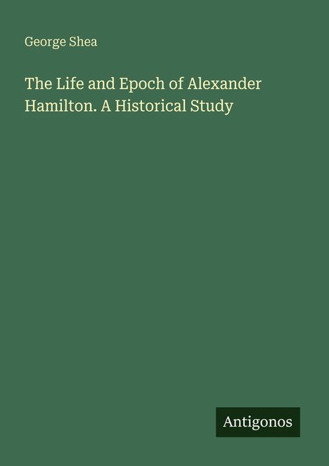 "George Shea: The Life and Epoch of Alexander Hamilton. A Historical Study." Unten rechts ein "Antigonos" Logo. Hintergrund grün.