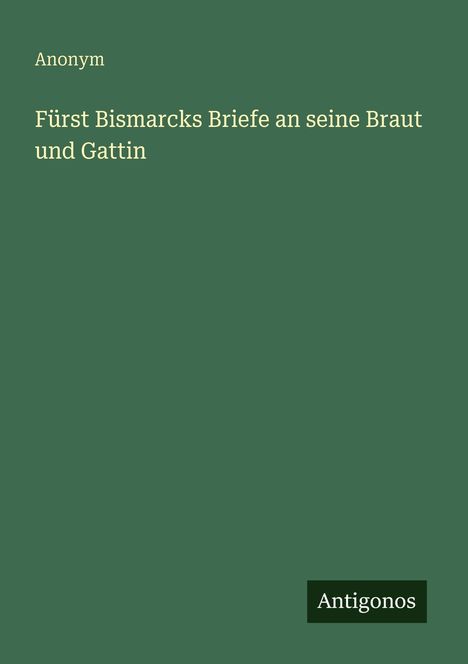 Text: "Anonym. Fürst Bismarcks Briefe an seine Braut und Gattin." Unten rechts steht "Antigonos." Auf grünem Hintergrund.