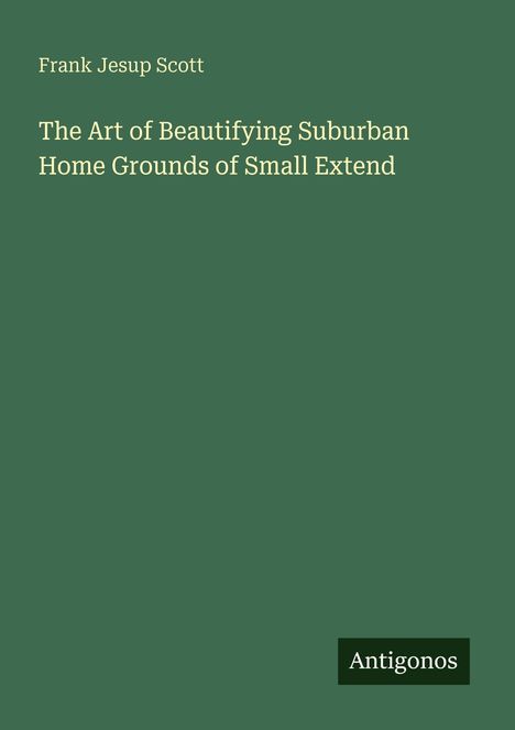 "Frank Jesup Scott. The Art of Beautifying Suburban Home Grounds of Small Extend. Antigonos. Einfache grüne Buchcovergestaltung."