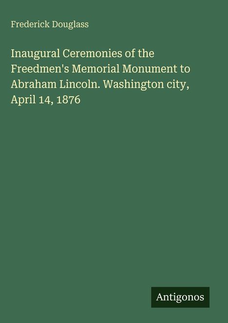 Text: "Frederick Douglass. Inaugural Ceremonies of the Freedmen's Memorial Monument to Abraham Lincoln. Washington city, April 14, 1876." Unten rechts steht "Antigonos". Hintergrund: Dunkelgrün.