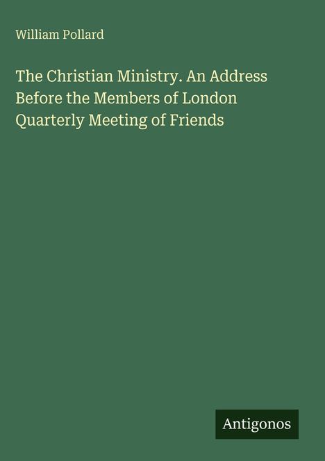 Oben steht "William Pollard". Darunter: "The Christian Ministry. An Address Before the Members of London Quarterly Meeting of Friends". Unten rechts ist "Antigonos". Der Hintergrund ist grün.