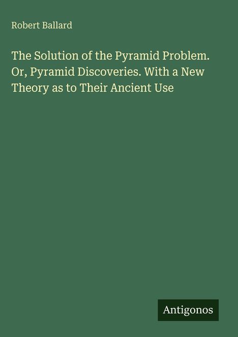 Text: "Robert Ballard. The Solution of the Pyramid Problem. Or, Pyramid Discoveries. With a New Theory as to Their Ancient Use." Logo: "Antigonos". Grüner Hintergrund.