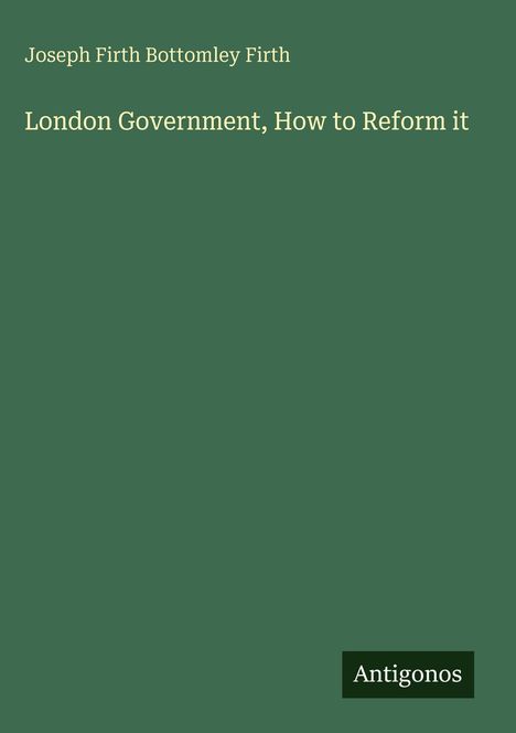 Text: "Joseph Firth Bottomley Firth, London Government, How to Reform it." Unten rechts das Logo "Antigonos". Hintergrund grün.