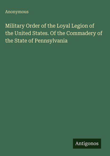 Text: "Anonymous; Military Order of the Loyal Legion of the United States. Of the Commandery of the State of Pennsylvania." Unten rechts steht "Antigonos". Hintergrund in Dunkelgrün.