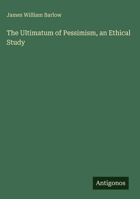 Titel: "The Ultimatum of Pessimism, an Ethical Study". Autor: James William Barlow. Unten steht "Antigonos". Hintergrund: Grün.