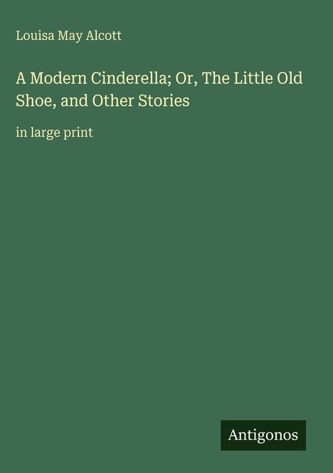 Titel: "A Modern Cinderella; Or, The Little Old Shoe, and Other Stories" von Louisa May Alcott. Grüner Hintergrund. Logo: Antigonos.
