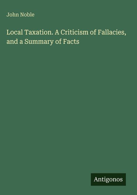 Text: John Noble. Local Taxation: A Criticism of Fallacies, and a Summary of Facts. Logo "Antigonos". Hintergrund: dunkelgrün.