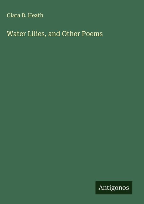 Text: Clara B. Heath, Water Lilies, and Other Poems. Hintergrund in dunklem Grün, Logo mit "Antigonos".