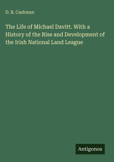Titel: "The Life of Michael Davitt. With a History of the Rise and Development of the Irish National Land League". Autor: D.B. Cashman. Grüner Hintergrund. Unten rechts ein "Antigonos" Logo.