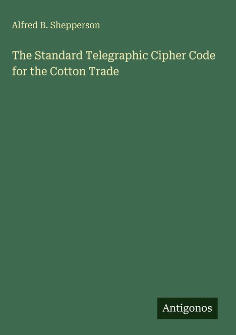 Text: Alfred B. Shepperson, The Standard Telegraphic Cipher Code for the Cotton Trade. Grüner Hintergrund. Unten Logo: Antigonos.