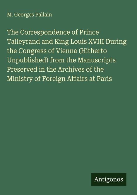 Titel: "The Correspondence of Prince Talleyrand and King Louis XVIII..." 
Grüner Hintergrund; unten rechts: Logo "Antigonos".