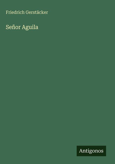 Titel: Señor Aguila. Autor: Friedrich Gerstäcker. Dunkelgrüne, minimalistisches Design, kleines Logo: Antigonos.
