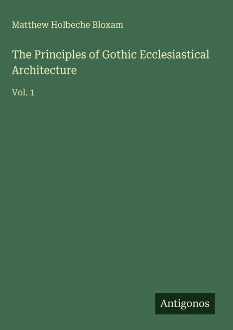 Grüner Hintergrund, beige Schrift: "Matthew Holbeche Bloxam". Titel: "The Principles of Gothic Ecclesiastical Architecture Vol. 1". Unten Logo "Antigonos".