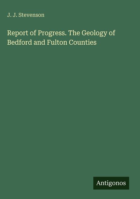 "J. J. Stevenson. Report of Progress. The Geology of Bedford and Fulton Counties." Grüner Hintergrund, unten rechts "Antigonos".