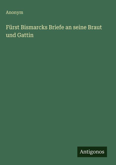 Text: Anonym. Fürst Bismarcks Briefe an seine Braut und Gattin. Unten rechts: Antigonos.  
Hintergrund: Dunkelgrün.