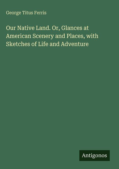 Text: George Titus Ferris. "Our Native Land. Or, Glances at American Scenery and Places, with Sketches of Life and Adventure." Verde Hintergrund. Logo: Antigonos.