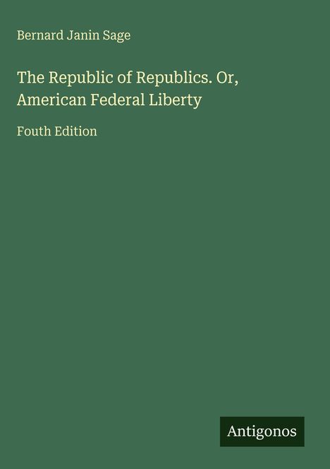 Bernard Janin Sage: "The Republic of Republics. Or, American Federal Liberty". Fouth Edition. Grüner Hintergrund. Antigonos.
