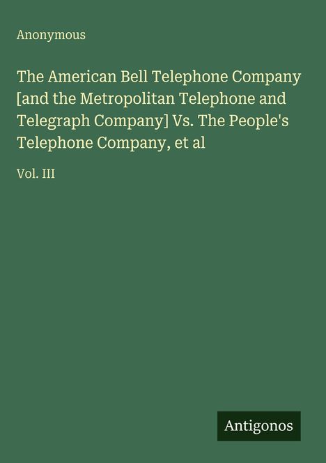 Oben links steht "Anonymous". Dann "The American Bell Telephone Company [and...] Vs. The People's Telephone Company, et al". Vol. III. Unten rechts "Antigonos". Hintergrund in grün.