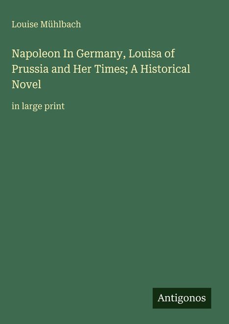 Cover in dunkelgrün mit Text: "Louise Mühlbach, Napoleon In Germany, Louisa of Prussia and Her Times; A Historical Novel", "in large print". Unten rechts "Antigonos".