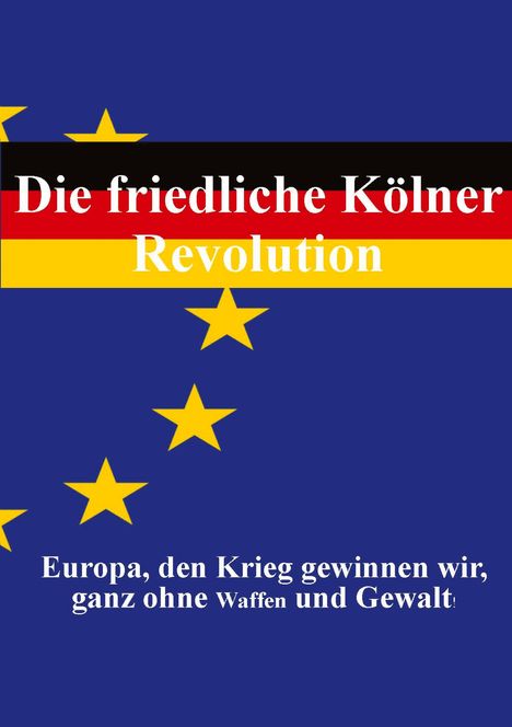 Titel in deutschen Farben, darunter EU-Sterne auf blauem Hintergrund. Texte: "Die friedliche Kölner Revolution" und "Europa, den Krieg gewinnen wir, ganz ohne Waffen und Gewalt."