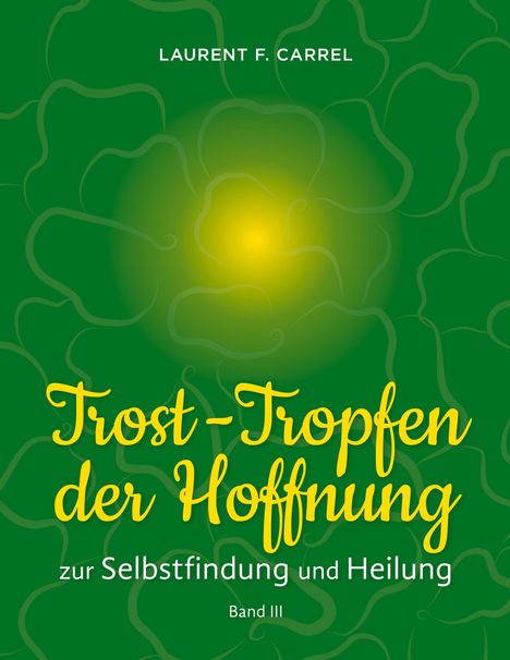 LAURENT F. CARREL, Trost-Tropfen der Hoffnung, zur Selbstfindung und Heilung, Band III. Grüner Hintergrund mit gelbem Licht.