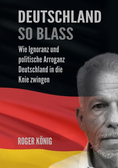 "DEUTSCHLAND SO BLASS. Wie Ignoranz und politische Arroganz Deutschland in die Knie zwingen. ROGER KÖNIG."  
Flagge und Gesicht.