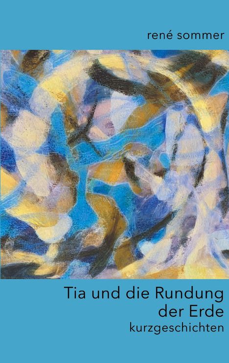 Oben: "rené sommer". Unten: "Tia und die Rundung der Erde - kurzgeschichten". Abstrakte, bunte Malerei in Blau- und Brauntönen.