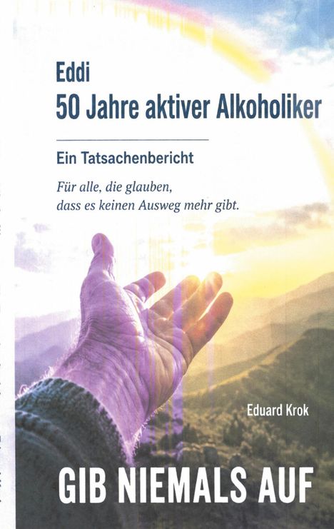 Text: "Eddi, 50 Jahre aktiver Alkoholiker, Ein Tatsachenbericht. Für alle, die glauben, dass es keinen Ausweg mehr gibt. GIB NIEMALS AUF, Eduard Krok." 

Beschreibung: Eine Hand, die sich zu Sonnenstrahlen erhebt, mit einem Hintergrund aus Bergen und Himmel.