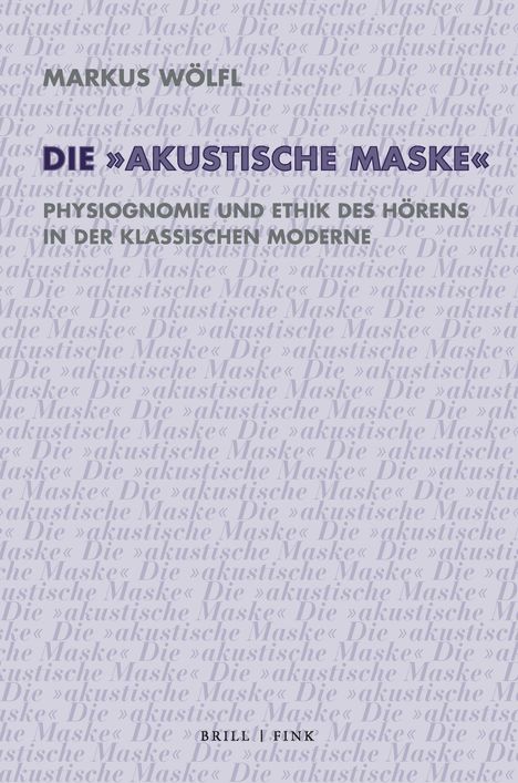 MARKUS WÖLFL, DIE »AKUSTISCHE MASKE«, PHYSIOGNOMIE UND ETHIK DES HÖRENS IN DER KLASSISCHEN MODERNE, BRILL | FINK.   