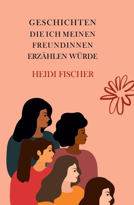 "GESCHICHTEN DIE ICH MEINEN FREUNDINNEN ERZÄHLEN WÜRDE" und "HEIDI FISCHER". Illustration von fünf Frauen und einer Blume.
