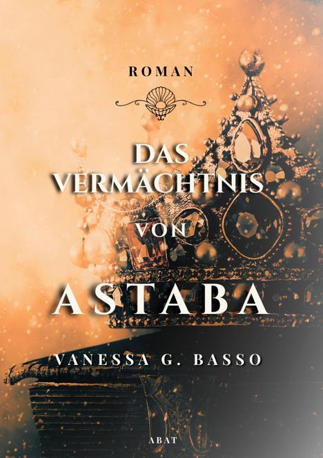Roman: DAS VERMÄCHTNIS VON ASTABA. Vanessa G. Basso. Hintergrund: verziertes Diadem, glitzernde Partikel in warmem Orange.
