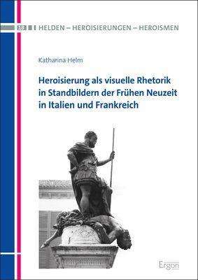 Katharina Helm: Heroisierung als visuelle Rhetorik in Standbildern der Frühen Neuzeit in Italien und Frankreich, Buch