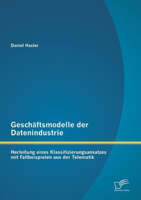 Daniel Hasler: Geschäftsmodelle der Datenindustrie: Herleitung eines Klassifizierungsansatzes mit Fallbeispielen aus der Telematik, Buch