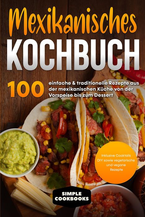 Simple Cookbooks: Mexikanisches Kochbuch: 100 einfache &amp; traditionelle Rezepte aus der mexikanischen Küche von der Vorspeise bis zum Dessert - Inklusive Cocktails DIY sowie vegetarische und vegane Rezepte, Buch