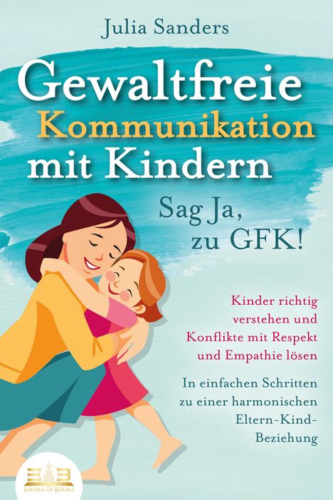 Julia Sanders: GEWALTFREIE KOMMUNIKATION MIT KINDERN - Sag Ja, zu GFK!: Kinder richtig verstehen und Konflikte mit Respekt und Empathie lösen - In einfachen Schritten zu einer harmonischen Eltern-Kind-Beziehung, Buch