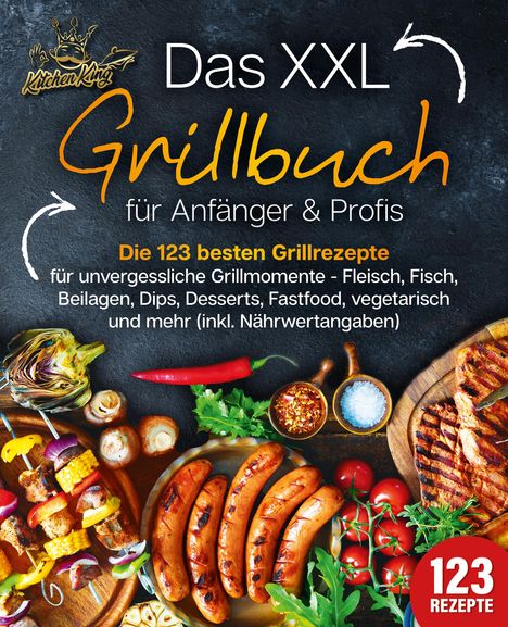 Kitchen King: Das XXL Grillbuch für Anfänger &amp; Profis: Die 123 besten Grillrezepte für unvergessliche Grillmomente - Fleisch, Fisch, Beilagen, Dips, Desserts, Fastfood, vegetarisch und mehr (inkl. Nährwertangaben), Buch