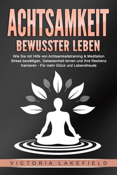 Victoria Lakefield: ACHTSAMKEIT - Bewusster leben: Wie Sie mit Hilfe von Achtsamkeitstraining &amp; Meditation Stress bewältigen, Gelassenheit lernen und Ihre Resilienz trainieren - Für mehr Glück &amp; Lebensfreude, Buch