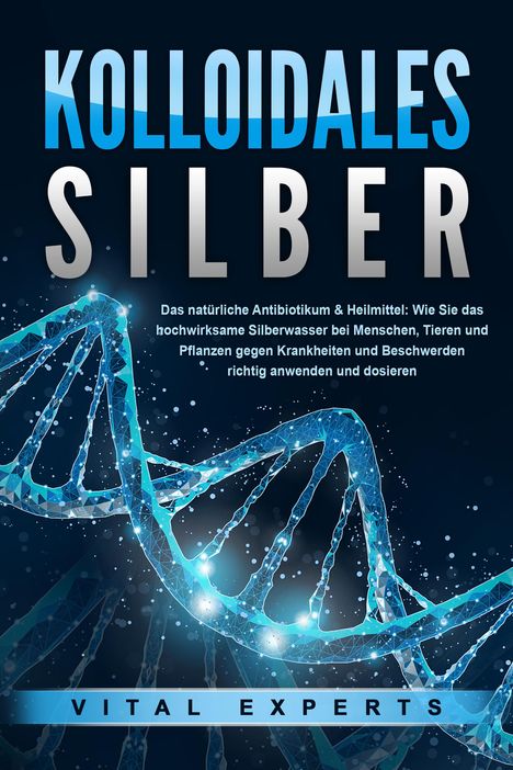 Vital Experts: KOLLOIDALES SILBER - Das natürliche Antibiotikum &amp; Heilmittel: Wie Sie das hochwirksame Silberwasser bei Menschen, Tieren und Pflanzen gegen Krankheiten und Beschwerden richtig anwenden und dosieren, Buch