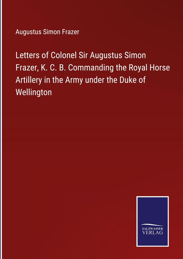 Letters of Colonel Sir Augustus Simon Frazer, K. C. B. Commanding t...