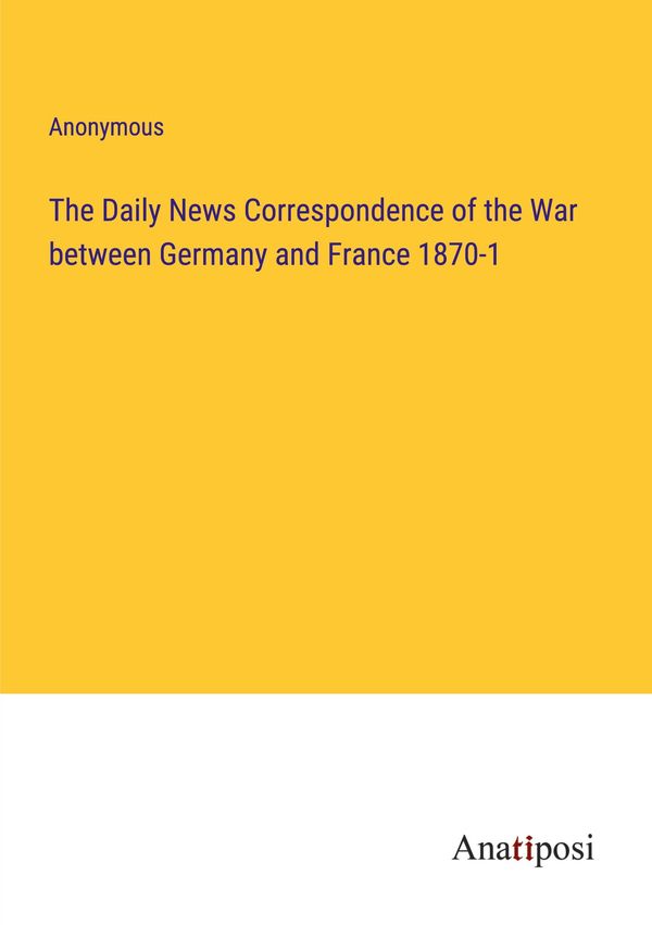 The Daily News Correspondence of the War between Germany and France...