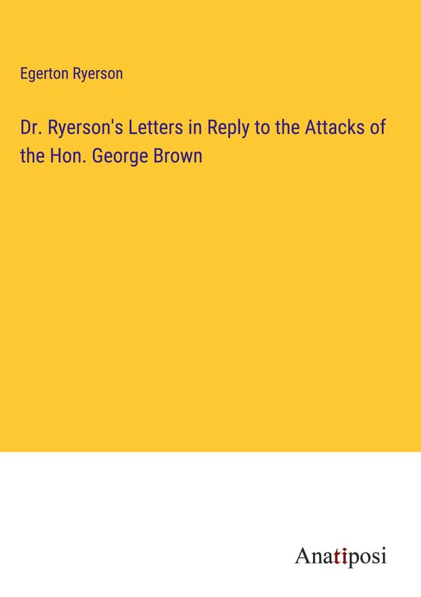 Dr. Ryersons Letters in Reply to the Attacks of the Hon. George Br...