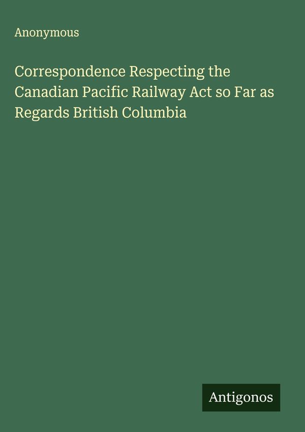 Correspondence Respecting the Canadian Pacific Railway Act so Far a...