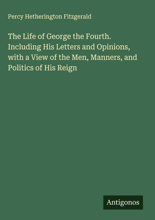 The Life of George the Fourth. Including His Letters and Opinions, ...