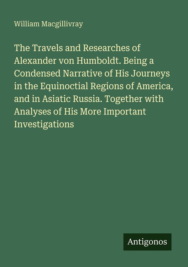 The Travels and Researches of Alexander von Humboldt. Being a Conde...