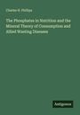 Charles H. Phillips: The Phosphates in Nutrition and the Mineral Theory of Consumption and Allied Wasting Diseases, Buch