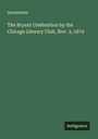 Anonymous: The Bryant Celebration by the Chicago Literary Club, Nov. 3, 1874, Buch